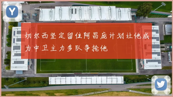 切尔西坚定留住阿昌庞计划让他成为中卫主力多队争抢他