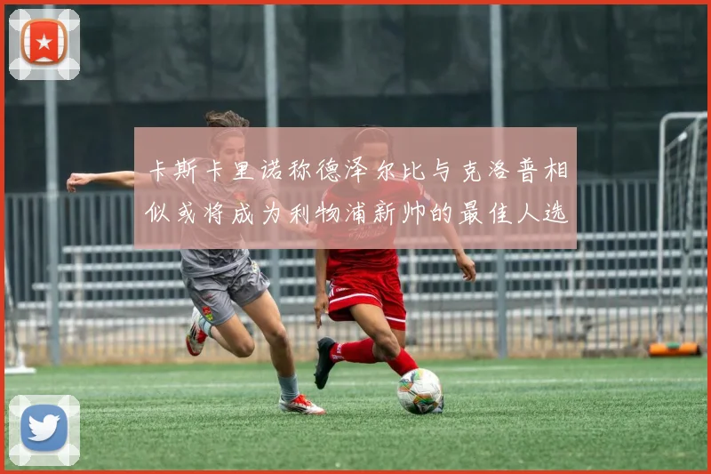 卡斯卡里诺称德泽尔比与克洛普相似或将成为利物浦新帅的最佳人选