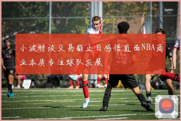 小波特谈交易截止日感悟直面NBA商业本质专注球队发展