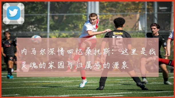 内马尔深情回忆桑托斯：这里是我灵魂的家园与归属感的源泉