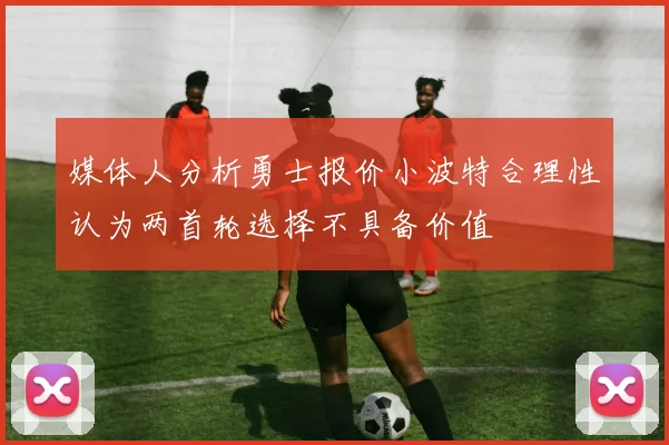 媒体人分析勇士报价小波特合理性认为两首轮选择不具备价值