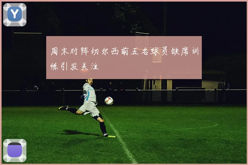 周末对阵切尔西前五名球员缺席训练引发关注