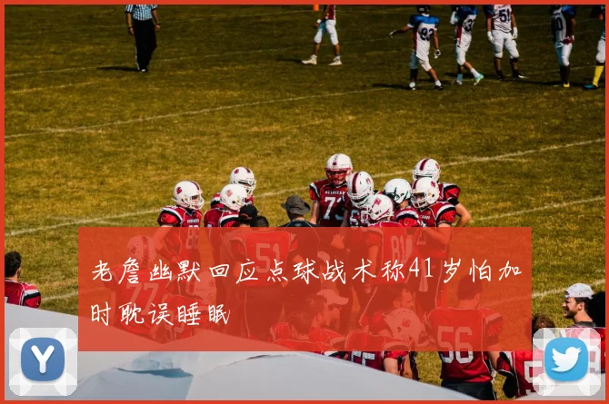 老詹幽默回应点球战术称41岁怕加时耽误睡眠
