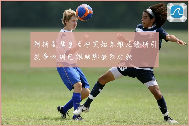 阿斯复盘皇马冲突始末维尼修斯引发争议姆巴佩助燃激烈对抗