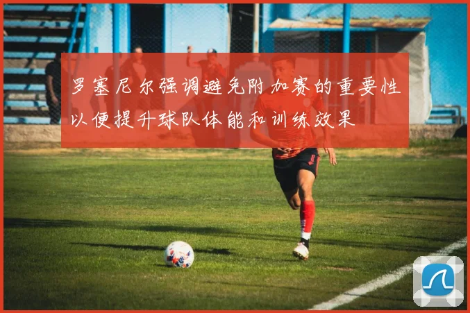 罗塞尼尔强调避免附加赛的重要性以便提升球队体能和训练效果