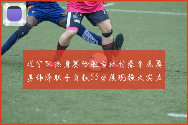 辽宁队热身赛险胜吉林付豪李虎翼姜伟泽联手贡献55分展现强大实力