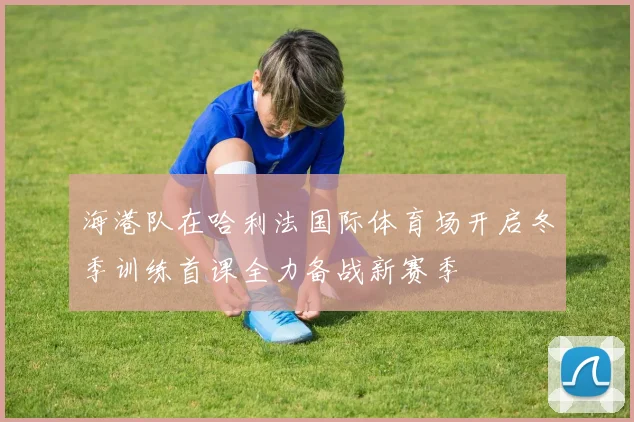 海港队在哈利法国际体育场开启冬季训练首课全力备战新赛季