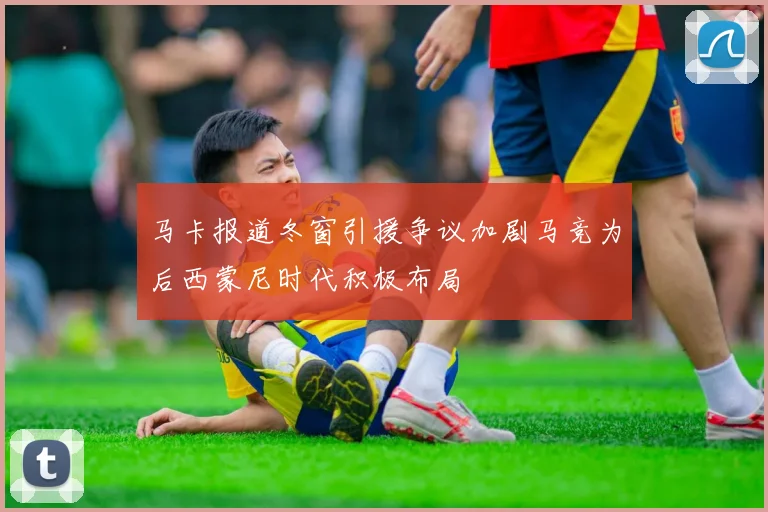 马卡报道冬窗引援争议加剧马竞为后西蒙尼时代积极布局
