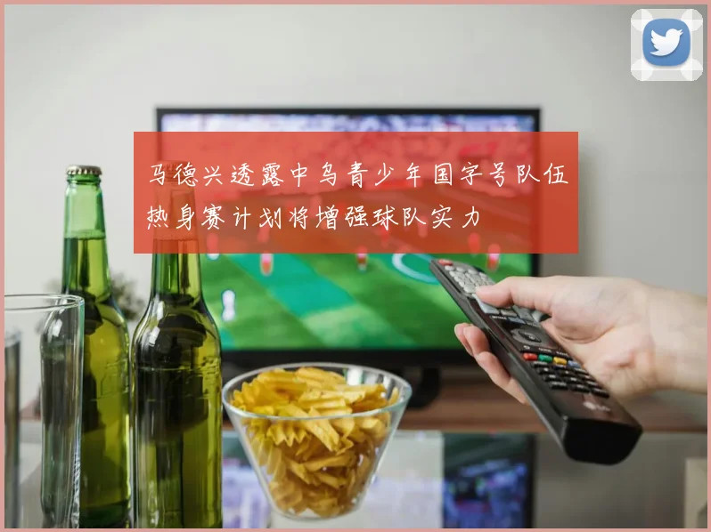 马德兴透露中乌青少年国字号队伍热身赛计划将增强球队实力