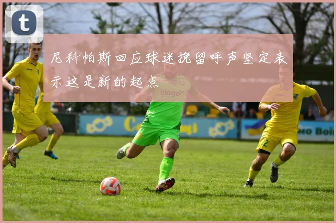 尼科帕斯回应球迷挽留呼声坚定表示这是新的起点