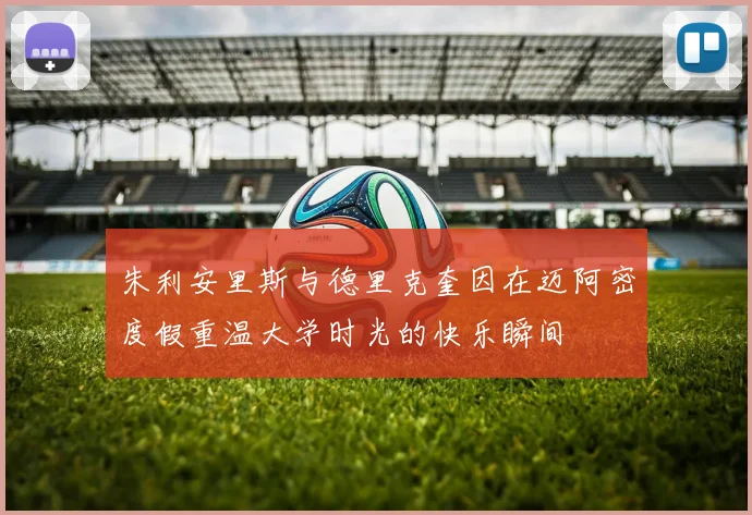 朱利安里斯与德里克奎因在迈阿密度假重温大学时光的快乐瞬间