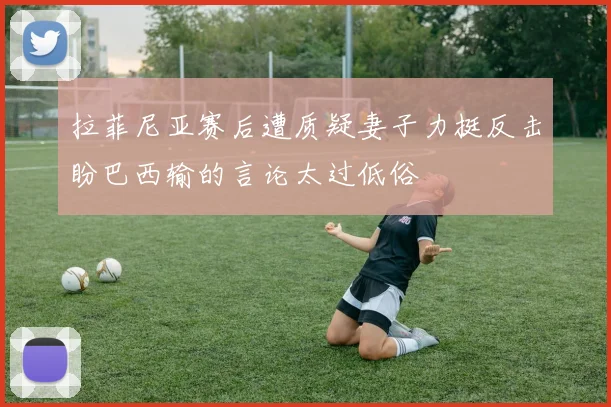 拉菲尼亚赛后遭质疑妻子力挺反击盼巴西输的言论太过低俗