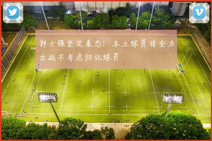 郭士强坚定表态：本土球员将全力出战不考虑归化球员