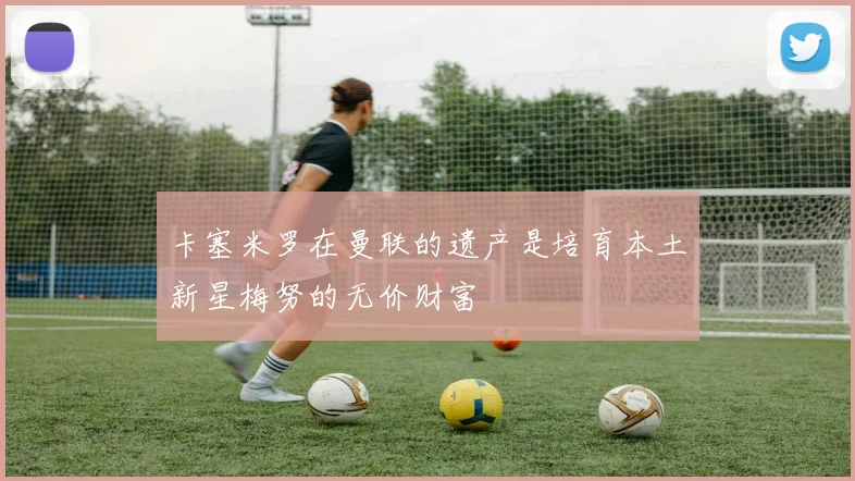 卡塞米罗在曼联的遗产是培育本土新星梅努的无价财富